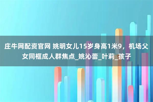 庄牛网配资官网 姚明女儿15岁身高1米9，机场父女同框成人群焦点_姚沁蕾_叶莉_孩子