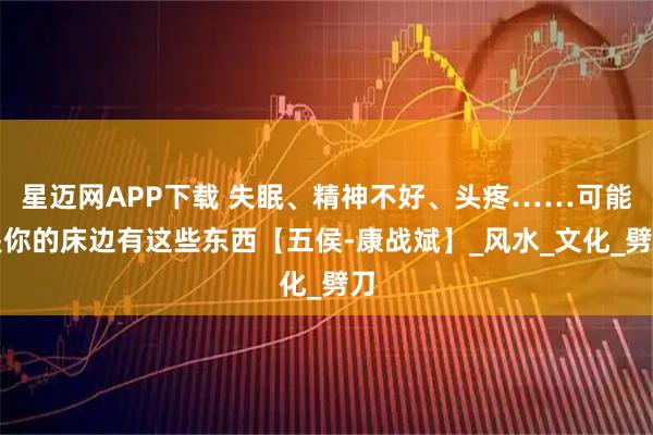 星迈网APP下载 失眠、精神不好、头疼……可能是你的床边有这些东西【五侯-康战斌】_风水_文化_劈刀