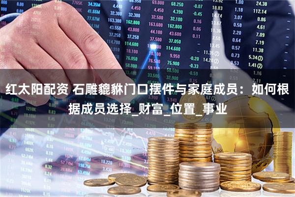 红太阳配资 石雕貔貅门口摆件与家庭成员：如何根据成员选择_财富_位置_事业