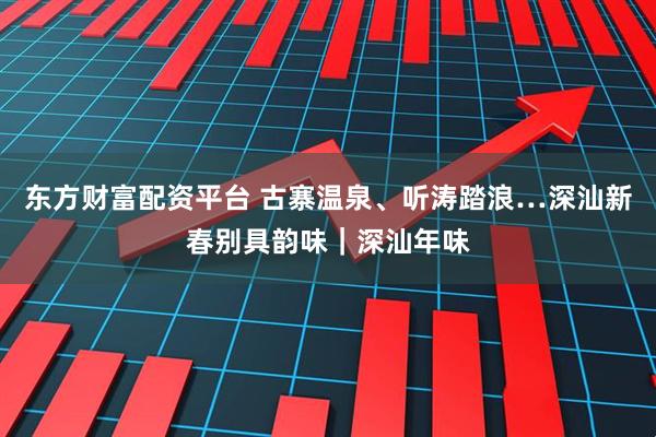 东方财富配资平台 古寨温泉、听涛踏浪…深汕新春别具韵味｜深汕年味