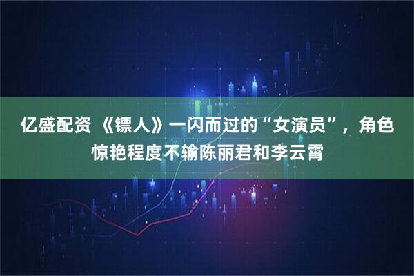 亿盛配资 《镖人》一闪而过的“女演员”，角色惊艳程度不输陈丽君和李云霄
