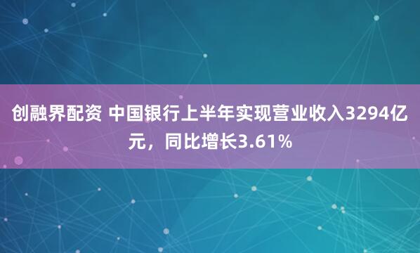 创融界配资 中国银行上半年实现营业收入3294亿元，同比增长3.61%