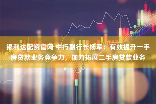 银利达配资官网 中行副行长杨军：有效提升一手房贷款业务竞争力，加力拓展二手房贷款业务