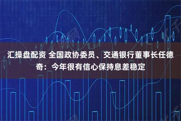 汇操盘配资 全国政协委员、交通银行董事长任德奇：今年很有信心保持息差稳定