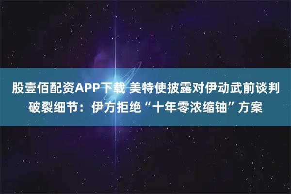 股壹佰配资APP下载 美特使披露对伊动武前谈判破裂细节：伊方拒绝“十年零浓缩铀”方案