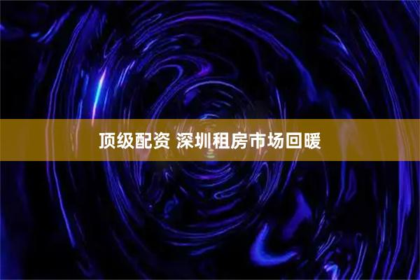 顶级配资 深圳租房市场回暖