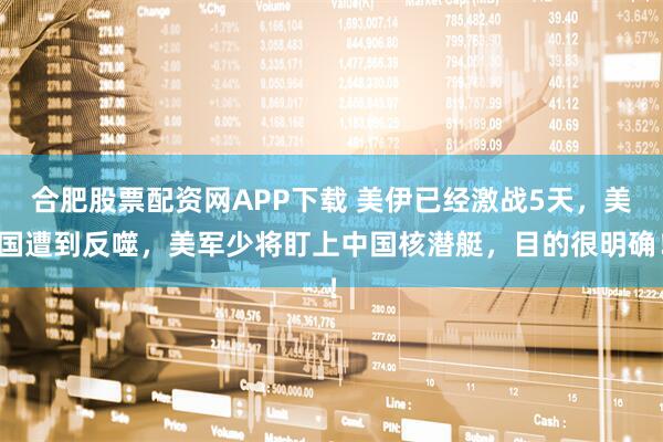 合肥股票配资网APP下载 美伊已经激战5天，美国遭到反噬，美军少将盯上中国核潜艇，目的很明确！