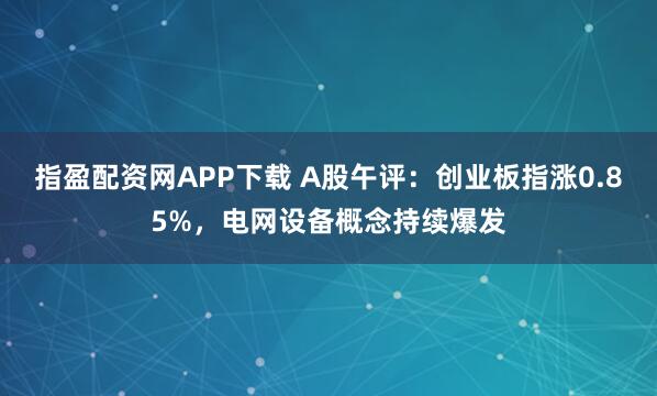 指盈配资网APP下载 A股午评：创业板指涨0.85%，电网设备概念持续爆发