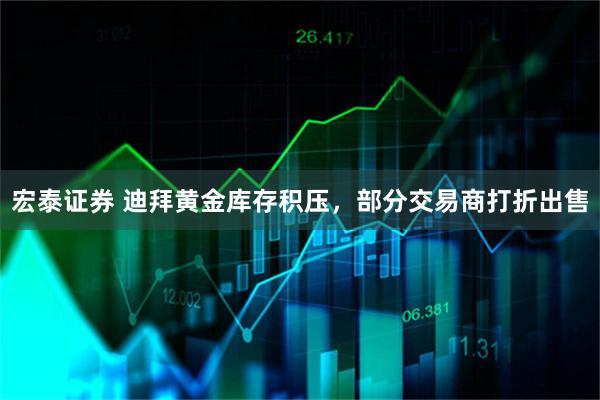 宏泰证券 迪拜黄金库存积压，部分交易商打折出售
