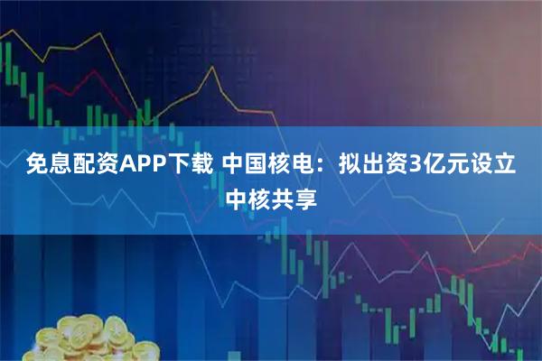 免息配资APP下载 中国核电：拟出资3亿元设立中核共享