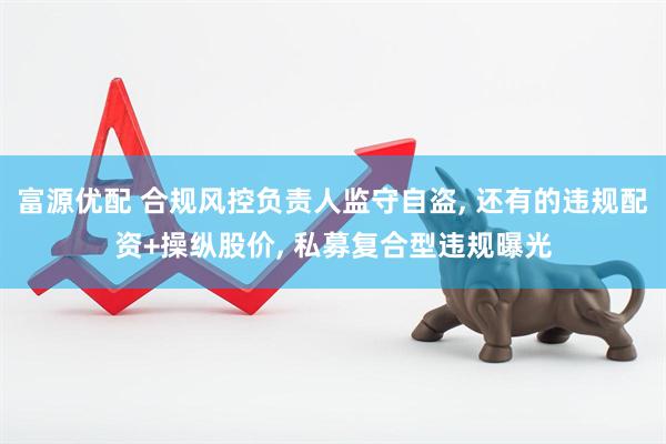 富源优配 合规风控负责人监守自盗, 还有的违规配资+操纵股价, 私募复合型违规曝光