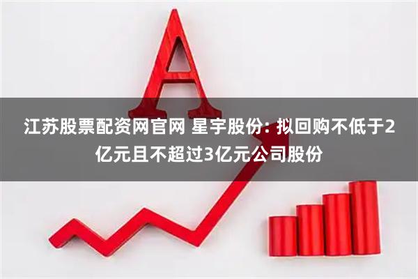 江苏股票配资网官网 星宇股份: 拟回购不低于2亿元且不超过3亿元公司股份